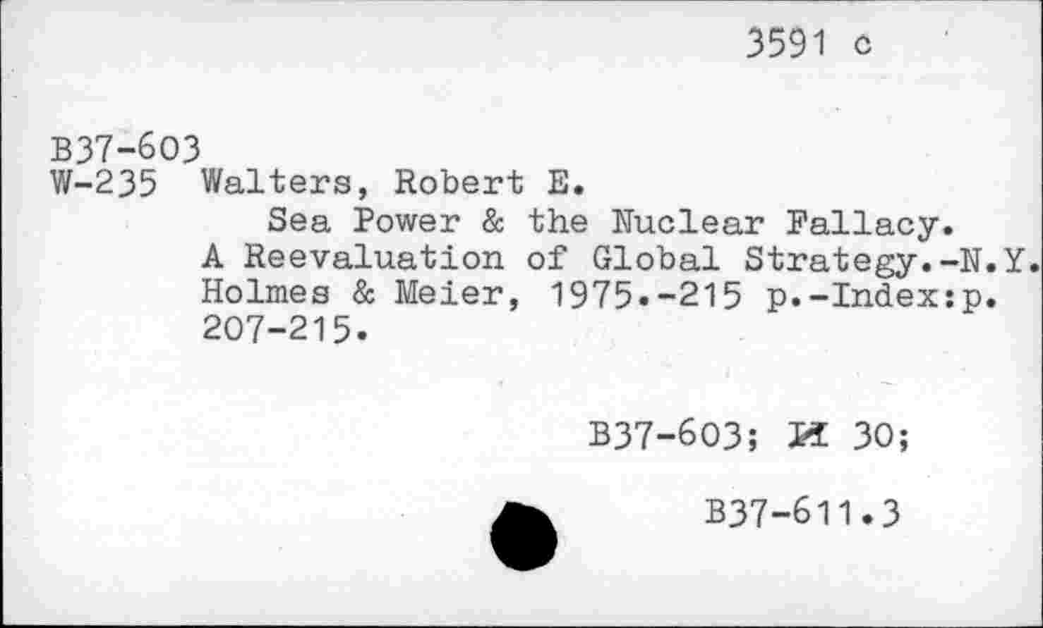 ﻿3591 ô
B37-6O3
W-235 Walters, Robert E.
Sea Power & the Nuclear Fallacy.
A Réévaluation of Global Strategy.-N.Y. Holmes & Meier, 1975.-215 p.-Index:p. 207-215.
B37-603;	30;
B37-611.3